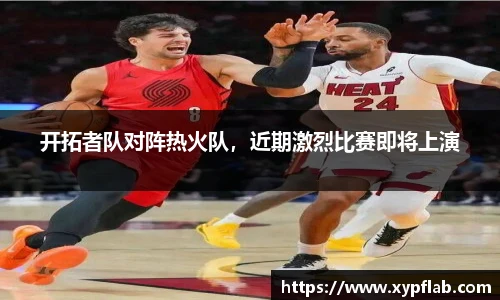 开拓者队对阵热火队，近期激烈比赛即将上演