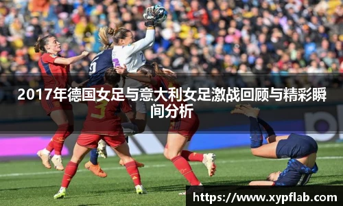 2017年德国女足与意大利女足激战回顾与精彩瞬间分析