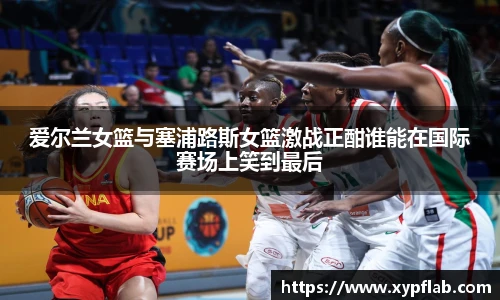 爱尔兰女篮与塞浦路斯女篮激战正酣谁能在国际赛场上笑到最后