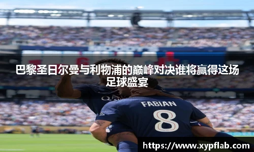 巴黎圣日尔曼与利物浦的巅峰对决谁将赢得这场足球盛宴